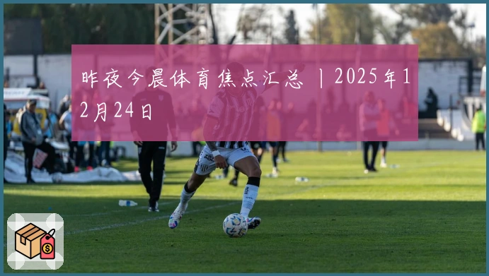 昨夜今晨体育焦点汇总 丨2025年12月24日