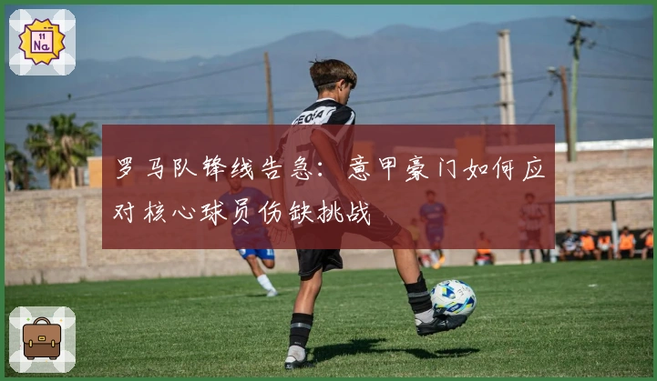 罗马队锋线告急:意甲豪门如何应对核心球员伤缺挑战
