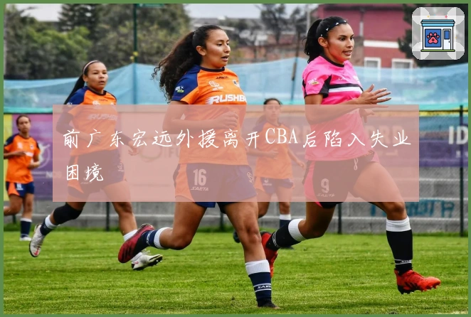 前广东宏远外援离开CBA后陷入失业困境