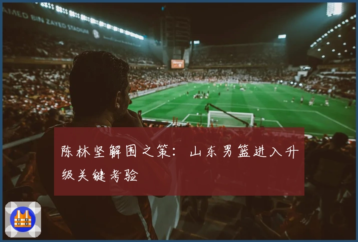 陈林坚解围之策：山东男篮进入升级关键考验