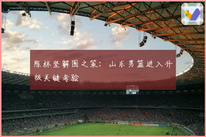 陈林坚解围之策：山东男篮进入升级关键考验