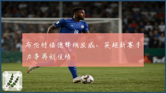 布伦特福德锋线发威，英超新赛季力争再创佳绩