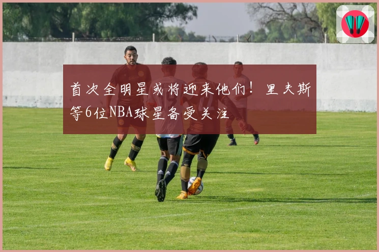 首次全明星或将迎来他们！里夫斯等6位NBA球星备受关注