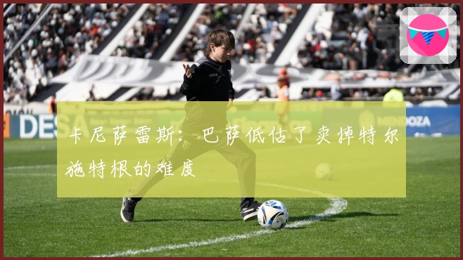 卡尼萨雷斯：巴萨低估了卖掉特尔施特根的难度