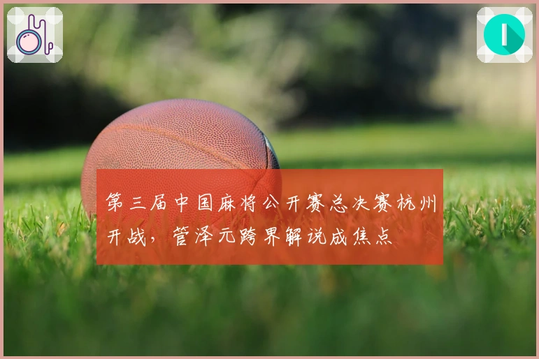 第三届中国麻将公开赛总决赛杭州开战，管泽元跨界解说成焦点