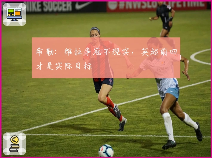 希勒：维拉争冠不现实，英超前四才是实际目标