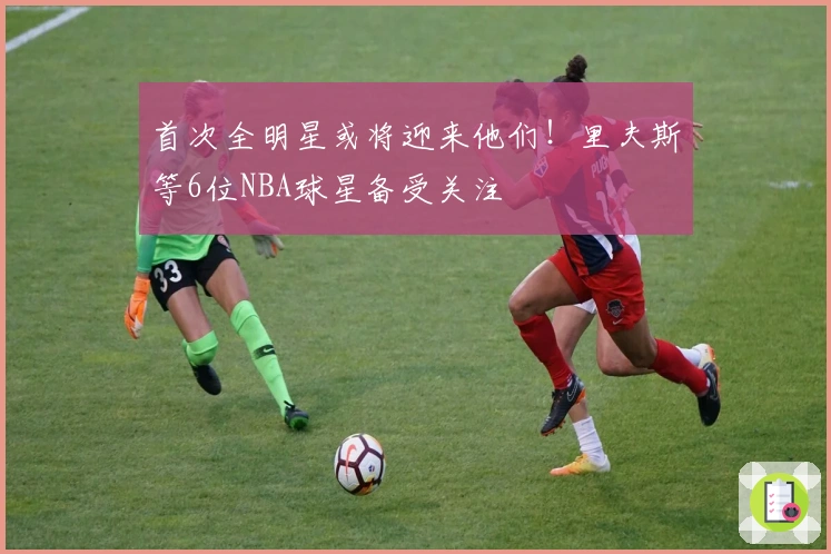 首次全明星或将迎来他们！里夫斯等6位NBA球星备受关注