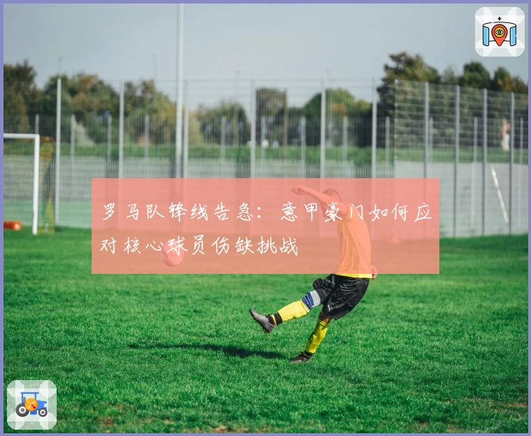 罗马队锋线告急：意甲豪门如何应对核心球员伤缺挑战